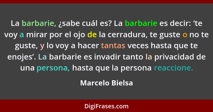 La barbarie, ¿sabe cuál es? La barbarie es decir: ‘te voy a mirar por el ojo de la cerradura, te guste o no te guste, y lo voy a hace... - Marcelo Bielsa