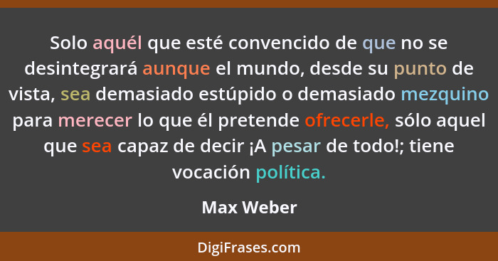 Solo aquél que esté convencido de que no se desintegrará aunque el mundo, desde su punto de vista, sea demasiado estúpido o demasiado mezq... - Max Weber