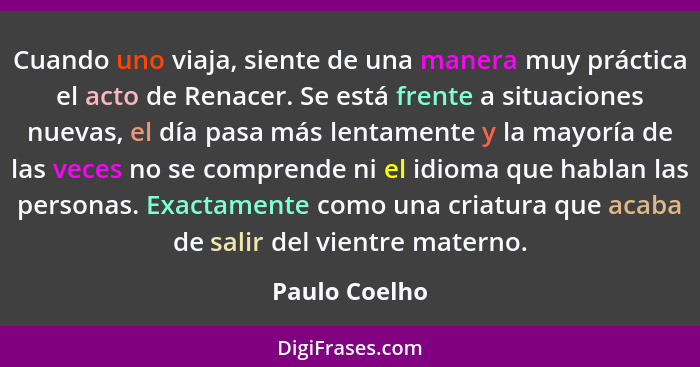 Cuando uno viaja, siente de una manera muy práctica el acto de Renacer. Se está frente a situaciones nuevas, el día pasa más lentamente... - Paulo Coelho