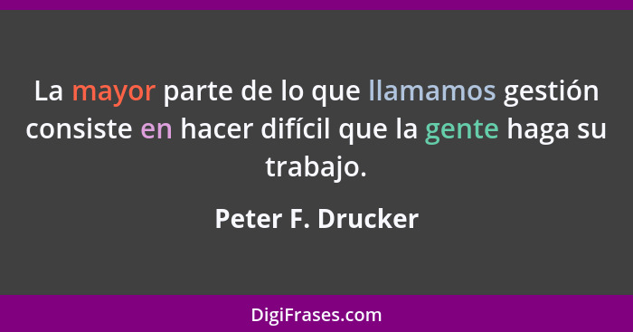 La mayor parte de lo que llamamos gestión consiste en hacer difícil que la gente haga su trabajo.... - Peter F. Drucker