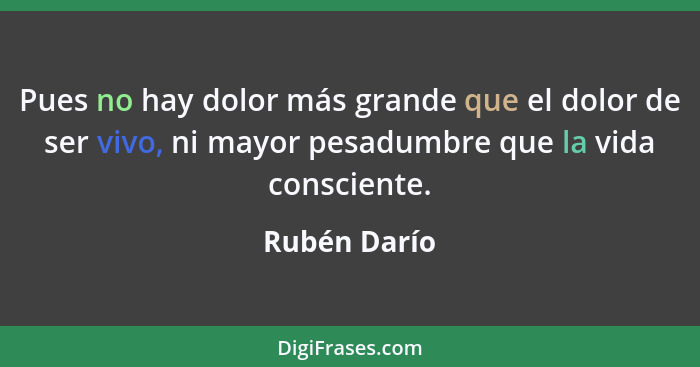 Pues no hay dolor más grande que el dolor de ser vivo, ni mayor pesadumbre que la vida consciente.... - Rubén Darío