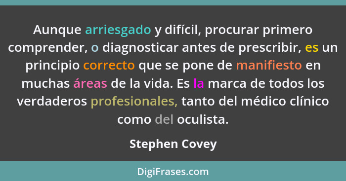 Aunque arriesgado y difícil, procurar primero comprender, o diagnosticar antes de prescribir, es un principio correcto que se pone de... - Stephen Covey