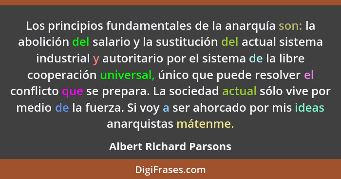 Los principios fundamentales de la anarquía son: la abolición del salario y la sustitución del actual sistema industrial y au... - Albert Richard Parsons