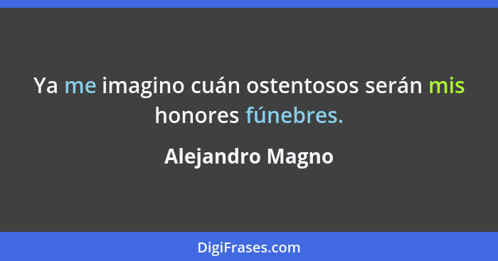 Ya me imagino cuán ostentosos serán mis honores fúnebres.... - Alejandro Magno