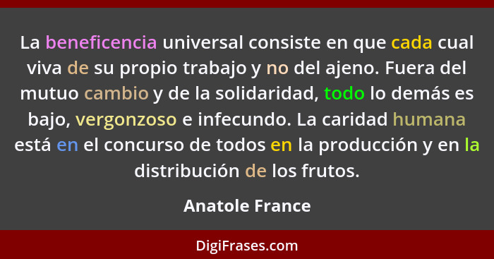 La beneficencia universal consiste en que cada cual viva de su propio trabajo y no del ajeno. Fuera del mutuo cambio y de la solidari... - Anatole France