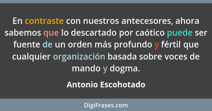 En contraste con nuestros antecesores, ahora sabemos que lo descartado por caótico puede ser fuente de un orden más profundo y fé... - Antonio Escohotado