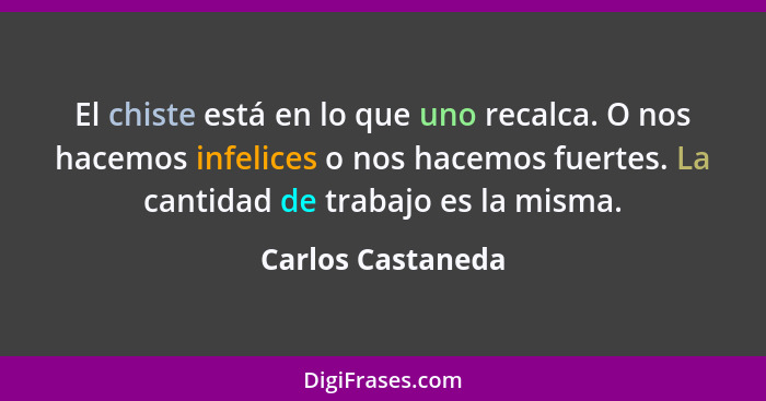 El chiste está en lo que uno recalca. O nos hacemos infelices o nos hacemos fuertes. La cantidad de trabajo es la misma.... - Carlos Castaneda