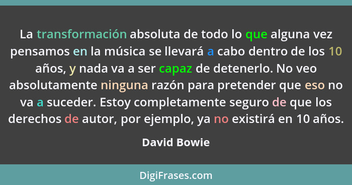 La transformación absoluta de todo lo que alguna vez pensamos en la música se llevará a cabo dentro de los 10 años, y nada va a ser capa... - David Bowie