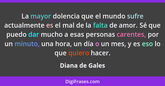 La mayor dolencia que el mundo sufre actualmente es el mal de la falta de amor. Sé que puedo dar mucho a esas personas carentes, por... - Diana de Gales