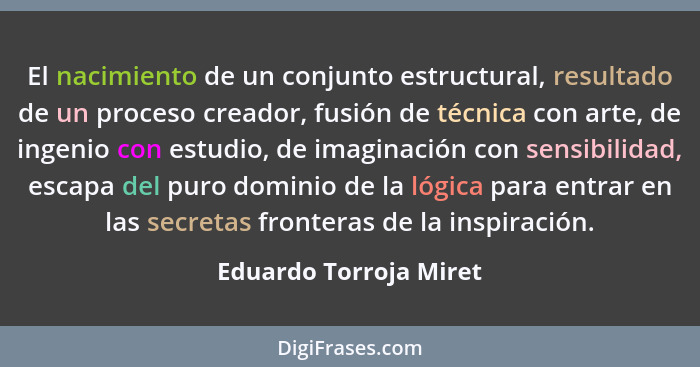 El nacimiento de un conjunto estructural, resultado de un proceso creador, fusión de técnica con arte, de ingenio con estudio,... - Eduardo Torroja Miret