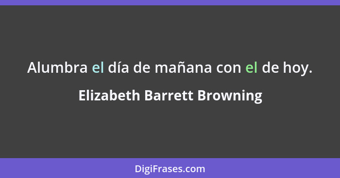 Alumbra el día de mañana con el de hoy.... - Elizabeth Barrett Browning