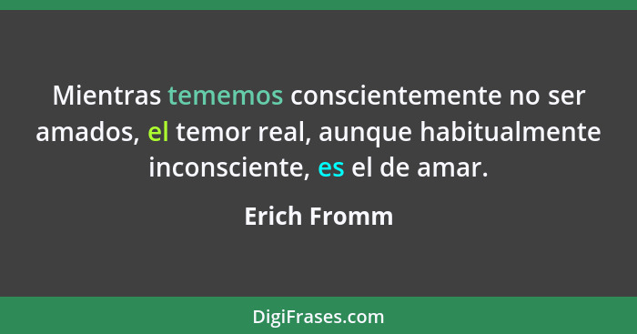 Mientras tememos conscientemente no ser amados, el temor real, aunque habitualmente inconsciente, es el de amar.... - Erich Fromm