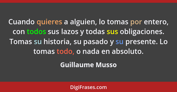 Cuando quieres a alguien, lo tomas por entero, con todos sus lazos y todas sus obligaciones. Tomas su historia, su pasado y su prese... - Guillaume Musso