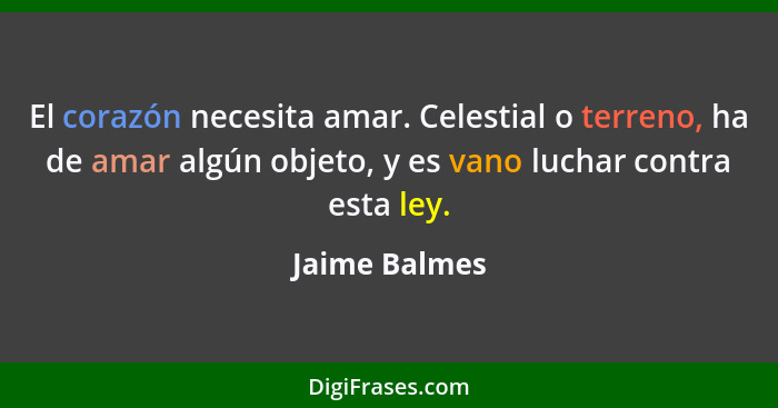 El corazón necesita amar. Celestial o terreno, ha de amar algún objeto, y es vano luchar contra esta ley.... - Jaime Balmes