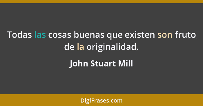 Todas las cosas buenas que existen son fruto de la originalidad.... - John Stuart Mill