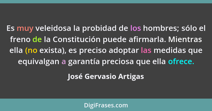 Es muy veleidosa la probidad de los hombres; sólo el freno de la Constitución puede afirmarla. Mientras ella (no exista), es p... - José Gervasio Artigas