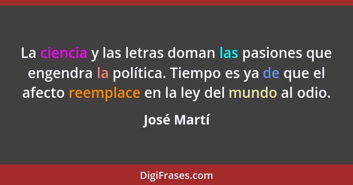 La ciencia y las letras doman las pasiones que engendra la política. Tiempo es ya de que el afecto reemplace en la ley del mundo al odio.... - José Martí