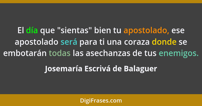 El día que "sientas" bien tu apostolado, ese apostolado será para ti una coraza donde se embotarán todas las asechanza... - Josemaría Escrivá de Balaguer