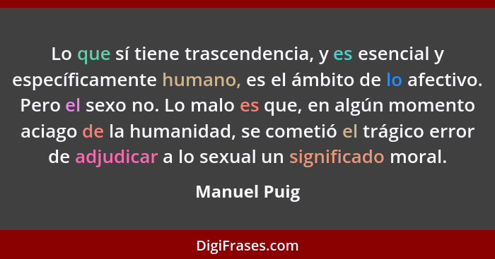 Lo que sí tiene trascendencia, y es esencial y específicamente humano, es el ámbito de lo afectivo. Pero el sexo no. Lo malo es que, en... - Manuel Puig