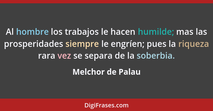 Al hombre los trabajos le hacen humilde; mas las prosperidades siempre le engríen; pues la riqueza rara vez se separa de la soberbi... - Melchor de Palau