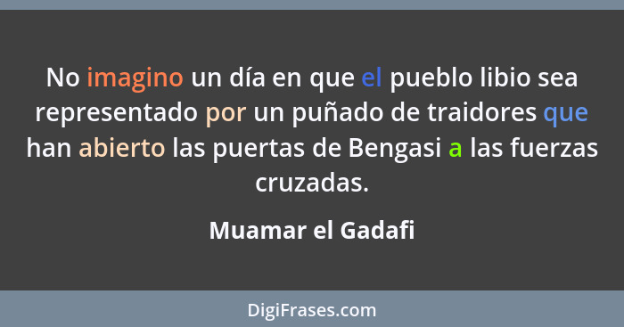 No imagino un día en que el pueblo libio sea representado por un puñado de traidores que han abierto las puertas de Bengasi a las f... - Muamar el Gadafi