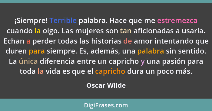 ¡Siempre! Terrible palabra. Hace que me estremezca cuando la oigo. Las mujeres son tan aficionadas a usarla. Echan a perder todas las hi... - Oscar Wilde