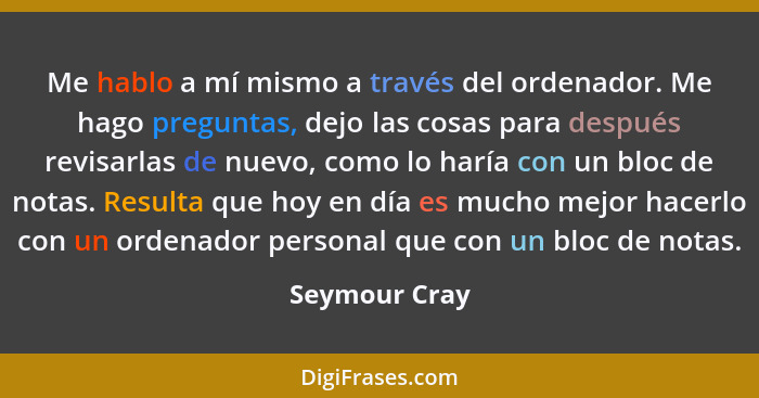Me hablo a mí mismo a través del ordenador. Me hago preguntas, dejo las cosas para después revisarlas de nuevo, como lo haría con un bl... - Seymour Cray