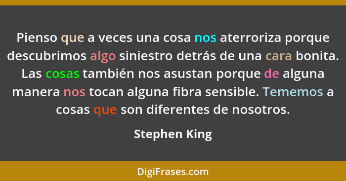 Pienso que a veces una cosa nos aterroriza porque descubrimos algo siniestro detrás de una cara bonita. Las cosas también nos asustan p... - Stephen King