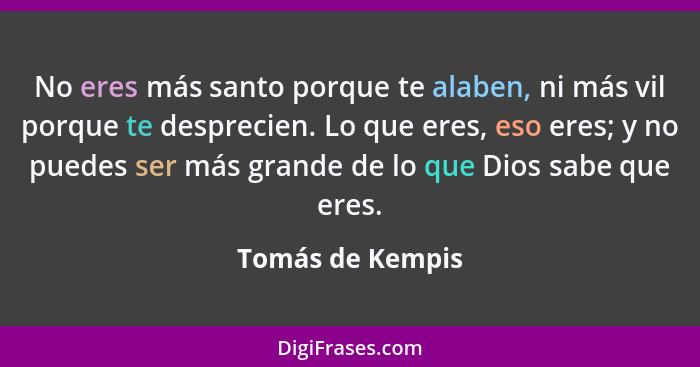 No eres más santo porque te alaben, ni más vil porque te desprecien. Lo que eres, eso eres; y no puedes ser más grande de lo que Dio... - Tomás de Kempis