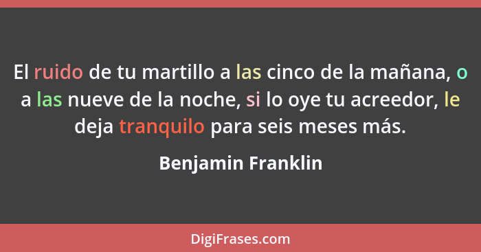 El ruido de tu martillo a las cinco de la mañana, o a las nueve de la noche, si lo oye tu acreedor, le deja tranquilo para seis me... - Benjamin Franklin