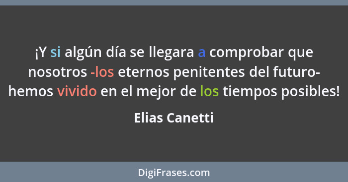 ¡Y si algún día se llegara a comprobar que nosotros -los eternos penitentes del futuro- hemos vivido en el mejor de los tiempos posibl... - Elias Canetti