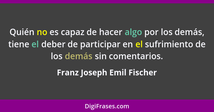 Quién no es capaz de hacer algo por los demás, tiene el deber de participar en el sufrimiento de los demás sin comentarios... - Franz Joseph Emil Fischer