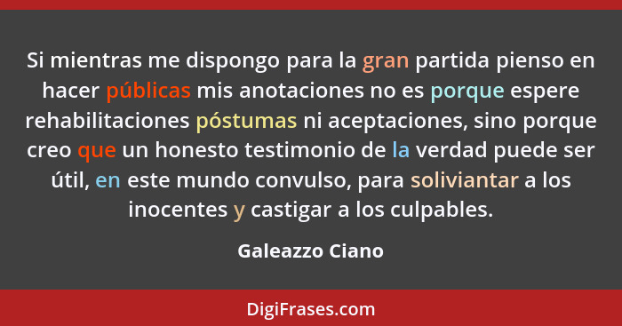 Si mientras me dispongo para la gran partida pienso en hacer públicas mis anotaciones no es porque espere rehabilitaciones póstumas n... - Galeazzo Ciano