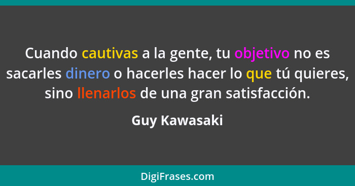 Cuando cautivas a la gente, tu objetivo no es sacarles dinero o hacerles hacer lo que tú quieres, sino llenarlos de una gran satisfacci... - Guy Kawasaki