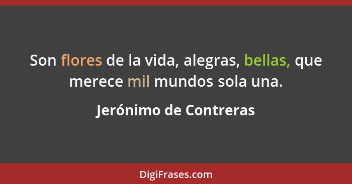 Son flores de la vida, alegras, bellas, que merece mil mundos sola una.... - Jerónimo de Contreras