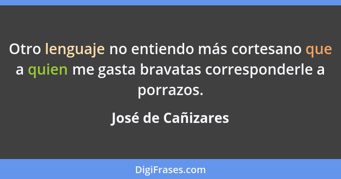 Otro lenguaje no entiendo más cortesano que a quien me gasta bravatas corresponderle a porrazos.... - José de Cañizares