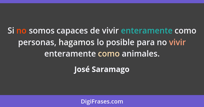Si no somos capaces de vivir enteramente como personas, hagamos lo posible para no vivir enteramente como animales.... - José Saramago