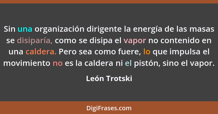 Sin una organización dirigente la energía de las masas se disiparía, como se disipa el vapor no contenido en una caldera. Pero sea como... - León Trotski