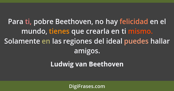 Para ti, pobre Beethoven, no hay felicidad en el mundo, tienes que crearla en ti mismo. Solamente en las regiones del ideal pue... - Ludwig van Beethoven