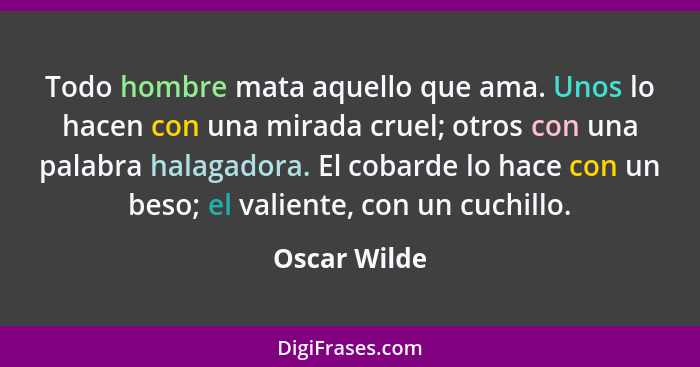 Todo hombre mata aquello que ama. Unos lo hacen con una mirada cruel; otros con una palabra halagadora. El cobarde lo hace con un beso;... - Oscar Wilde