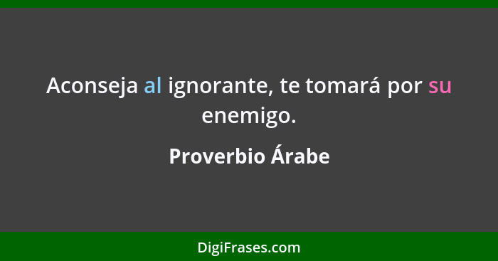 Aconseja al ignorante, te tomará por su enemigo.... - Proverbio Árabe