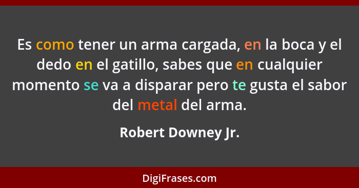 Es como tener un arma cargada, en la boca y el dedo en el gatillo, sabes que en cualquier momento se va a disparar pero te gusta e... - Robert Downey Jr.