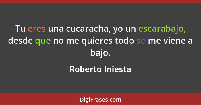 Tu eres una cucaracha, yo un escarabajo, desde que no me quieres todo se me viene a bajo.... - Roberto Iniesta