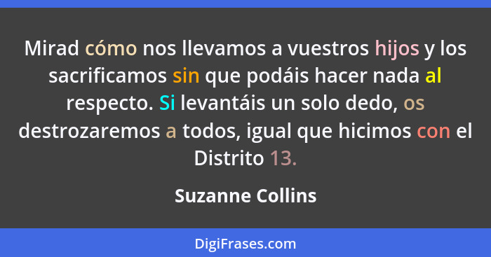 Mirad cómo nos llevamos a vuestros hijos y los sacrificamos sin que podáis hacer nada al respecto. Si levantáis un solo dedo, os des... - Suzanne Collins