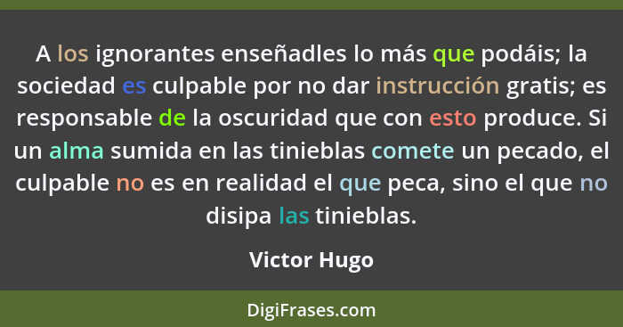 A los ignorantes enseñadles lo más que podáis; la sociedad es culpable por no dar instrucción gratis; es responsable de la oscuridad que... - Victor Hugo