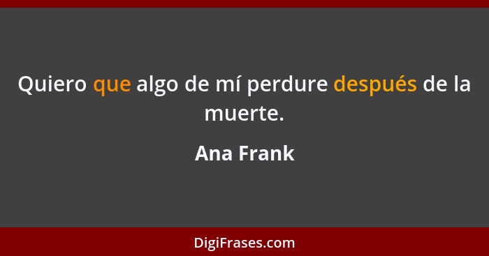 Quiero que algo de mí perdure después de la muerte.... - Ana Frank