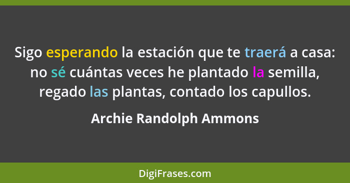 Sigo esperando la estación que te traerá a casa: no sé cuántas veces he plantado la semilla, regado las plantas, contado los... - Archie Randolph Ammons