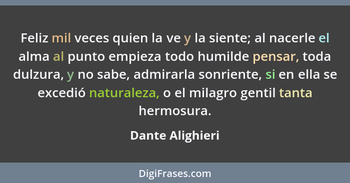 Feliz mil veces quien la ve y la siente; al nacerle el alma al punto empieza todo humilde pensar, toda dulzura, y no sabe, admirarla... - Dante Alighieri