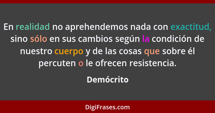 En realidad no aprehendemos nada con exactitud, sino sólo en sus cambios según la condición de nuestro cuerpo y de las cosas que sobre él... - Demócrito