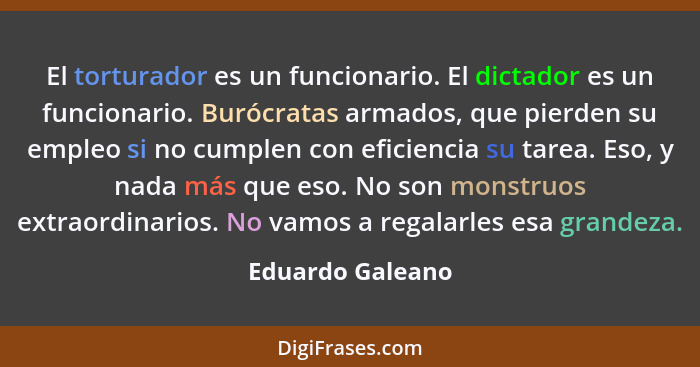 El torturador es un funcionario. El dictador es un funcionario. Burócratas armados, que pierden su empleo si no cumplen con eficienc... - Eduardo Galeano